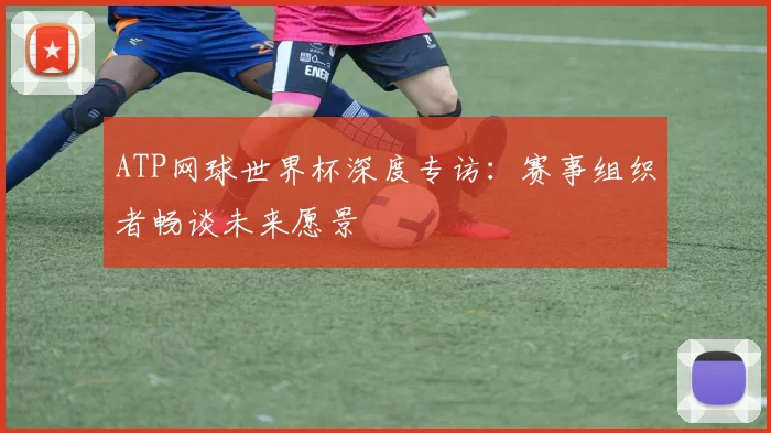 ATP网球世界杯深度专访：赛事组织者畅谈未来愿景