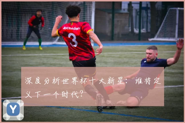 深度分析世界杯十大新星:谁将定义下一个时代?
