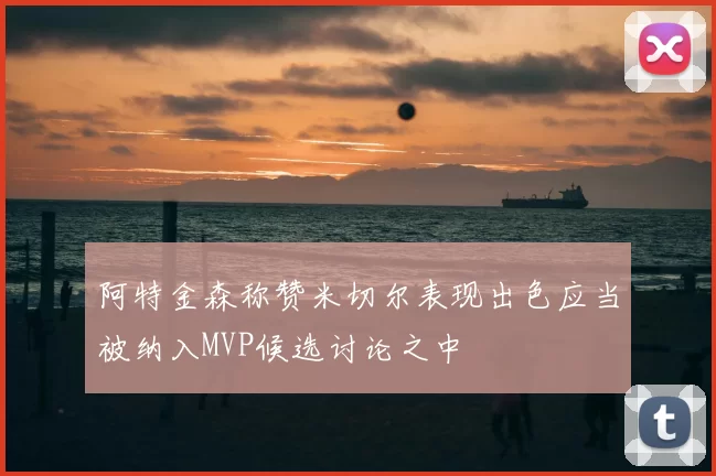 阿特金森称赞米切尔表现出色应当被纳入MVP候选讨论之中