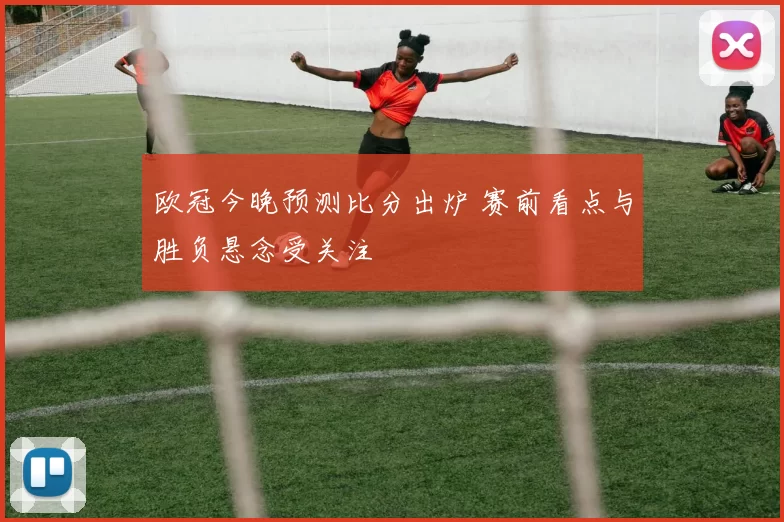 欧冠今晚预测比分出炉 赛前看点与胜负悬念受关注