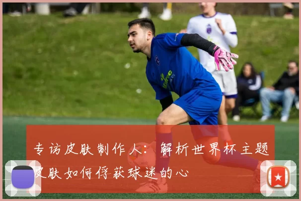 专访皮肤制作人：解析世界杯主题皮肤如何俘获球迷的心