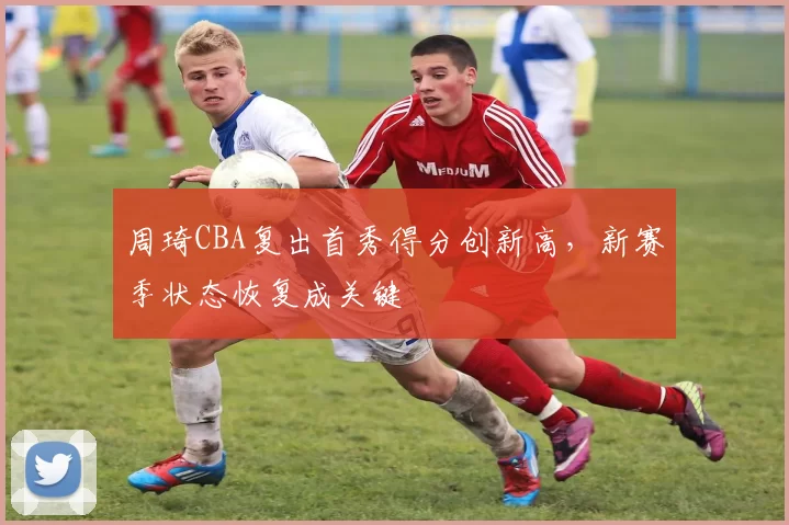 周琦CBA复出首秀得分创新高，新赛季状态恢复成关键