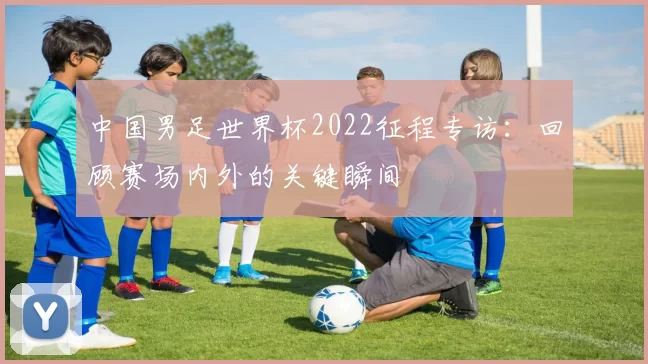 中国男足世界杯2022征程专访:回顾赛场内外的关键瞬间