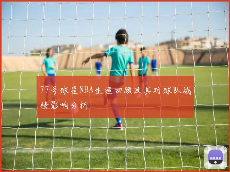 77号球星NBA生涯回顾及其对球队战绩影响分析