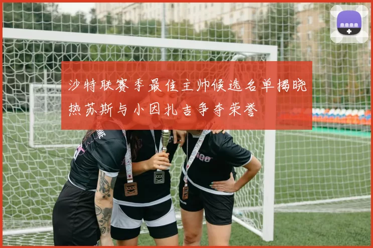 沙特联赛季最佳主帅候选名单揭晓热苏斯与小因扎吉争夺荣誉