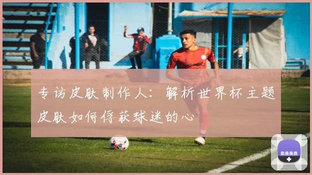 专访皮肤制作人：解析世界杯主题皮肤如何俘获球迷的心