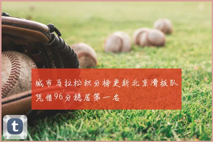 城市马拉松积分榜更新北京滑板队凭借96分稳居第一名
