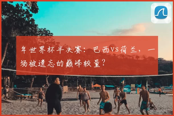 年世界杯半决赛：巴西vs荷兰，一场被遗忘的巅峰较量？