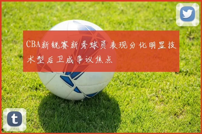 CBA新锐赛新秀球员表现分化明显技术型后卫成争议焦点