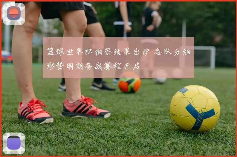篮球世界杯抽签结果出炉 各队分组形势明朗备战赛程开启