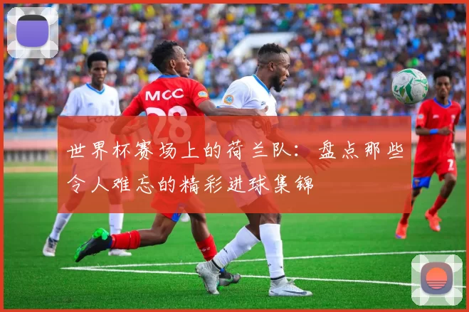 世界杯赛场上的荷兰队:盘点那些令人难忘的精彩进球集锦
