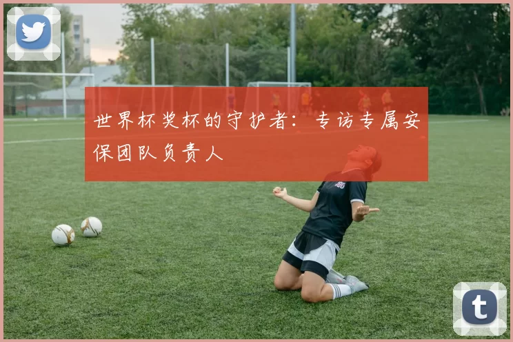 世界杯奖杯的守护者：专访专属安保团队负责人