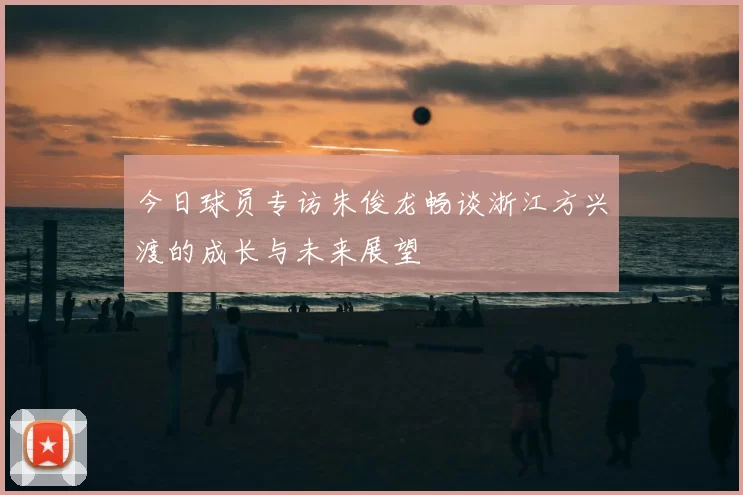 今日球员专访朱俊龙畅谈浙江方兴渡的成长与未来展望