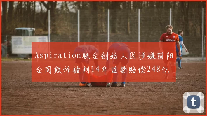 Aspiration联合创始人因涉嫌阴阳合同欺诈被判14年监禁赔偿248亿