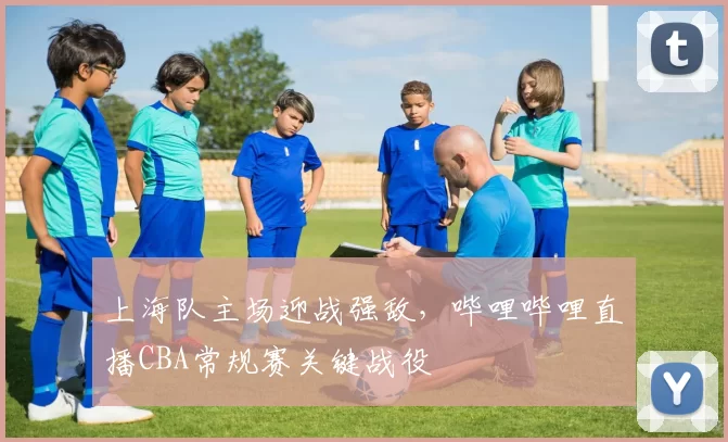 上海队主场迎战强敌，哔哩哔哩直播CBA常规赛关键战役