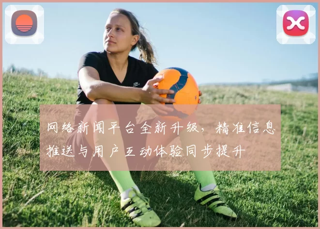 网络新闻平台全新升级,精准信息推送与用户互动体验同步提升