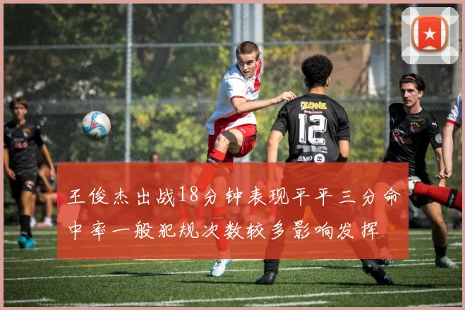 王俊杰出战18分钟表现平平三分命中率一般犯规次数较多影响发挥