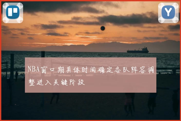 NBA窗口期具体时间确定各队阵容调整进入关键阶段