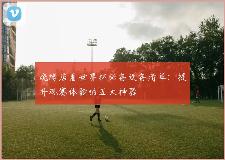 烧烤店看世界杯必备设备清单:提升观赛体验的五大神器