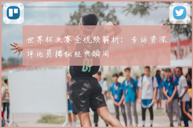 世界杯决赛全视频解析：专访资深评论员揭秘经典瞬间