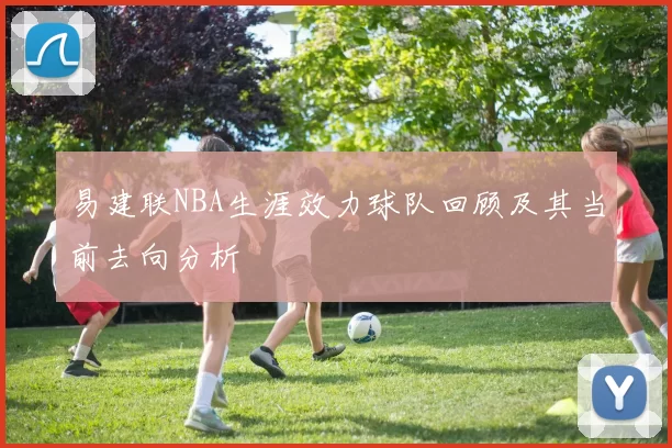 易建联NBA生涯效力球队回顾及其当前去向分析