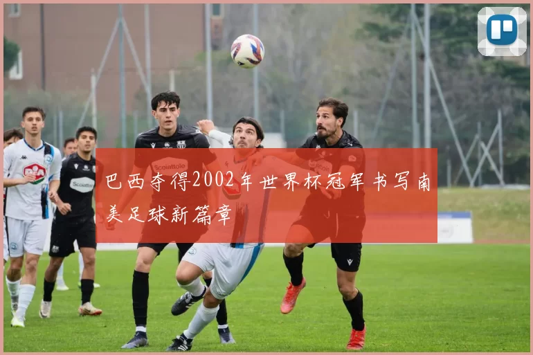 巴西夺得2002年世界杯冠军书写南美足球新篇章