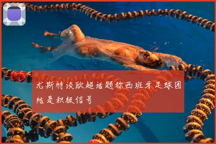 尤斯特谈欧超话题称西班牙足球团结是积极信号