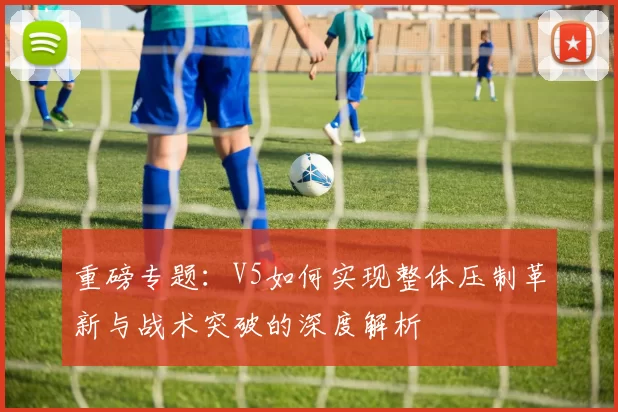 重磅专题:V5如何实现整体压制革新与战术突破的深度解析