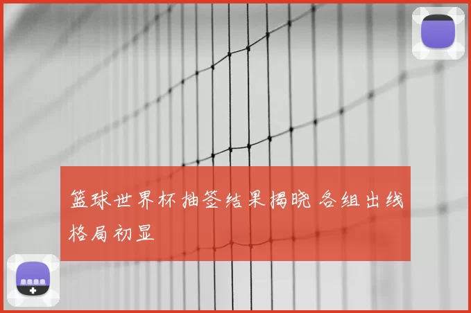 篮球世界杯抽签结果揭晓 各组出线格局初显