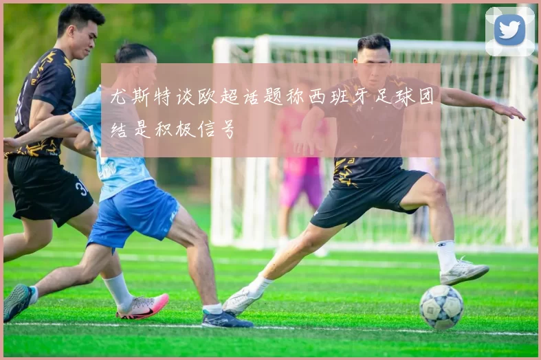 尤斯特谈欧超话题称西班牙足球团结是积极信号