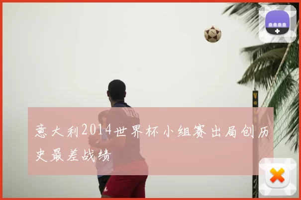 意大利2014世界杯小组赛出局创历史最差战绩