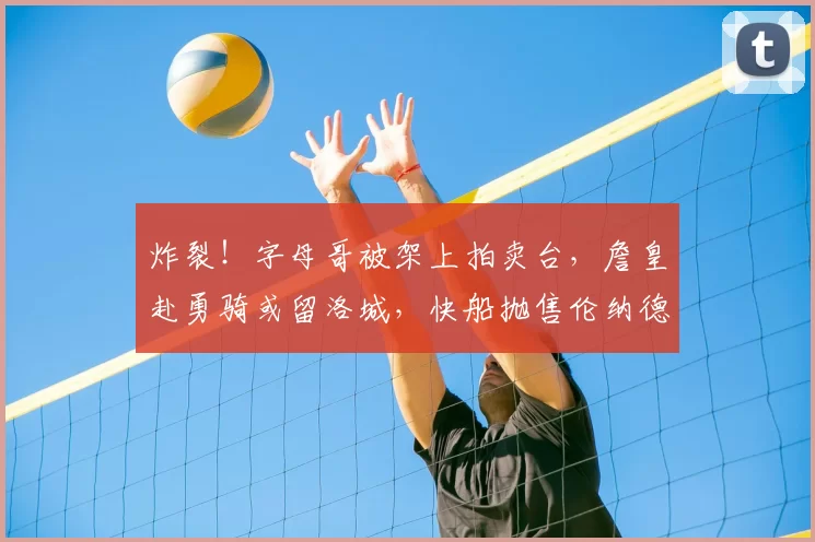 炸裂！字母哥被架上拍卖台，詹皇赴勇骑或留洛城，快船抛售伦纳德_勒布朗·詹姆斯_热火_交易