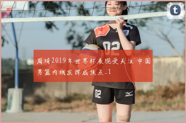 周琦2019年世界杯表现受关注 中国男篮内线发挥成焦点_1