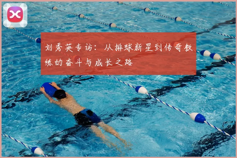 刘秀英专访：从排球新星到传奇教练的奋斗与成长之路
