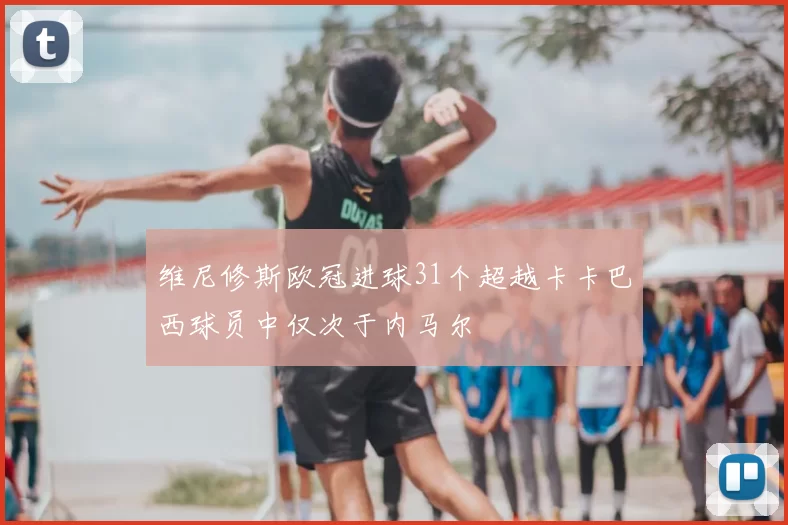 维尼修斯欧冠进球31个超越卡卡巴西球员中仅次于内马尔