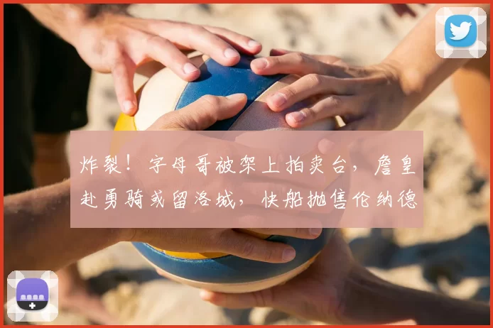 炸裂！字母哥被架上拍卖台，詹皇赴勇骑或留洛城，快船抛售伦纳德_勒布朗·詹姆斯_热火_交易