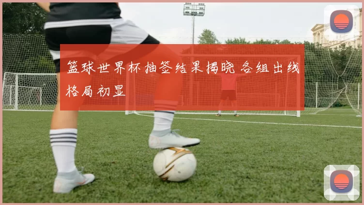 篮球世界杯抽签结果揭晓 各组出线格局初显