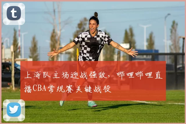 上海队主场迎战强敌,哔哩哔哩直播CBA常规赛关键战役