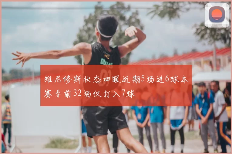 维尼修斯状态回暖近期5场进6球本赛季前32场仅打入7球