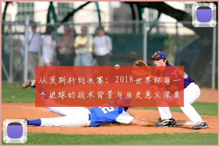 从莫斯科到决赛:2018世界杯每一个进球的战术背景与历史意义深度分析