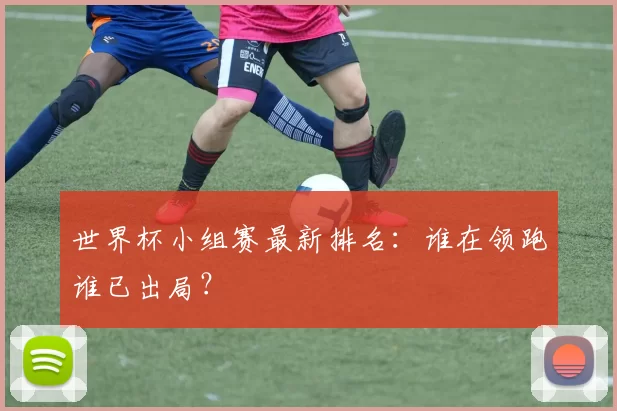 世界杯小组赛最新排名：谁在领跑谁已出局？
