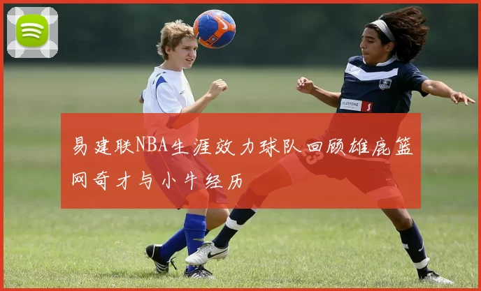 易建联NBA生涯效力球队回顾雄鹿篮网奇才与小牛经历