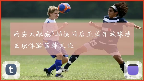 西安大融城NBA快闪店正式开放球迷互动体验篮球文化