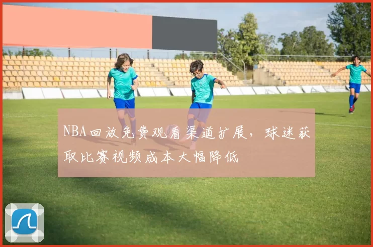 NBA回放免费观看渠道扩展，球迷获取比赛视频成本大幅降低