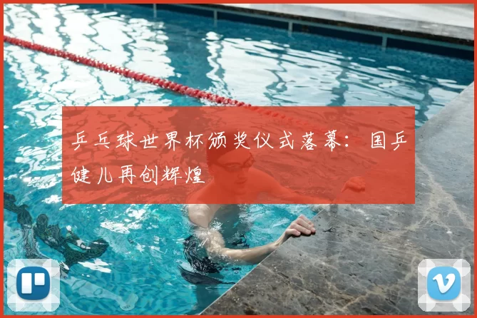乒乓球世界杯颁奖仪式落幕:国乒健儿再创辉煌