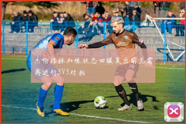 杰伦格林加练状态回暖复出前无需再进行5V5对抗