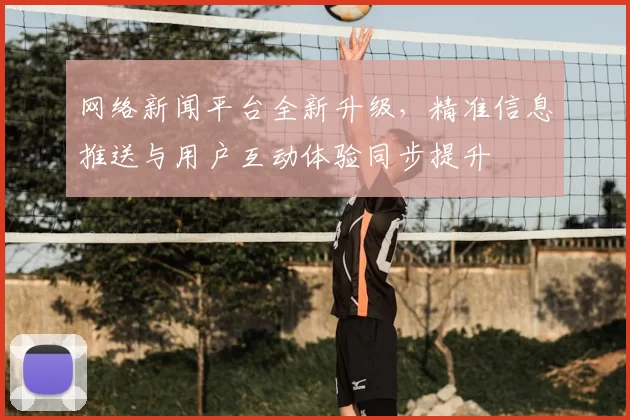 网络新闻平台全新升级,精准信息推送与用户互动体验同步提升