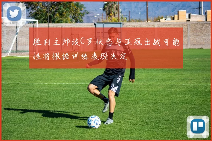 胜利主帅谈C罗状态与亚冠出战可能性将根据训练表现决定