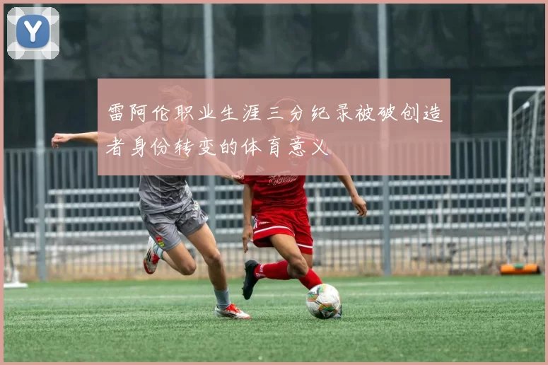 雷阿伦职业生涯三分纪录被破创造者身份转变的体育意义