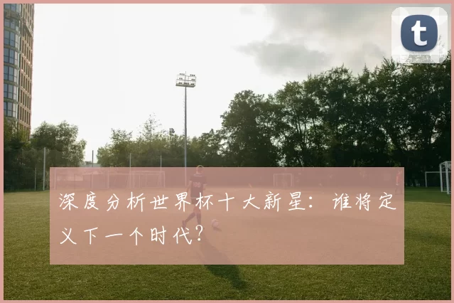 深度分析世界杯十大新星:谁将定义下一个时代?
